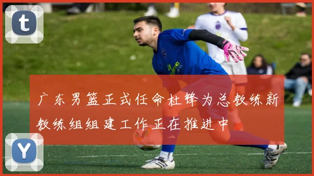 广东男篮正式任命杜锋为总教练新教练组组建工作正在推进中