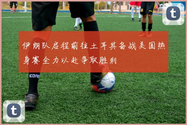 伊朗队启程前往土耳其备战美国热身赛全力以赴争取胜利