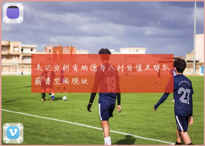 美记分析肯纳德与八村价值及球队薪资空间现状