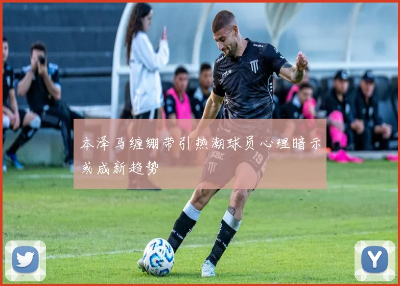 本泽马缠绷带引热潮球员心理暗示或成新趋势