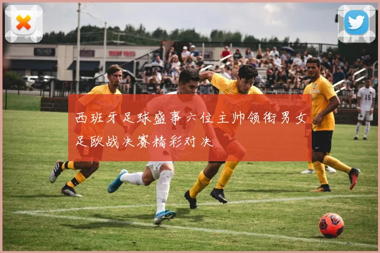 西班牙足球盛事六位主帅领衔男女足欧战决赛精彩对决