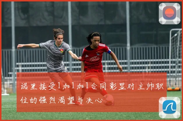 诺里接受1加1加1合同彰显对主帅职位的强烈渴望与决心