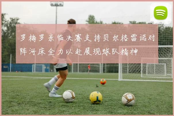 罗梅罗亲临决赛支持贝尔格雷诺对阵河床全力以赴展现球队精神