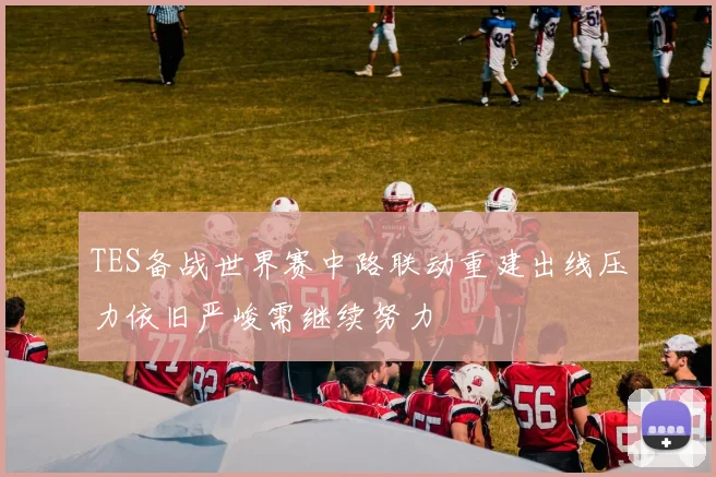TES备战世界赛中路联动重建出线压力依旧严峻需继续努力