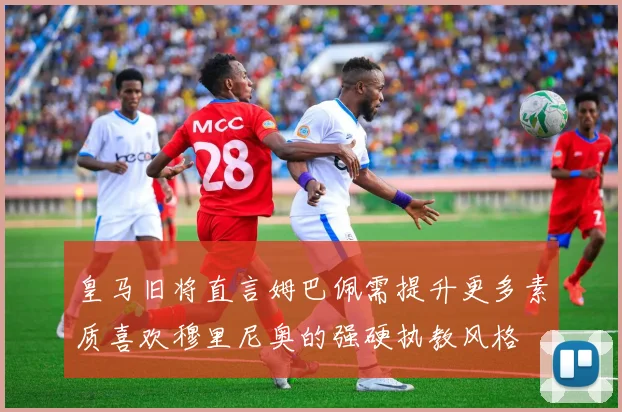 皇马旧将直言姆巴佩需提升更多素质喜欢穆里尼奥的强硬执教风格