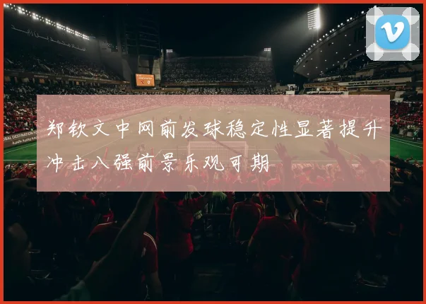 郑钦文中网前发球稳定性显著提升冲击八强前景乐观可期