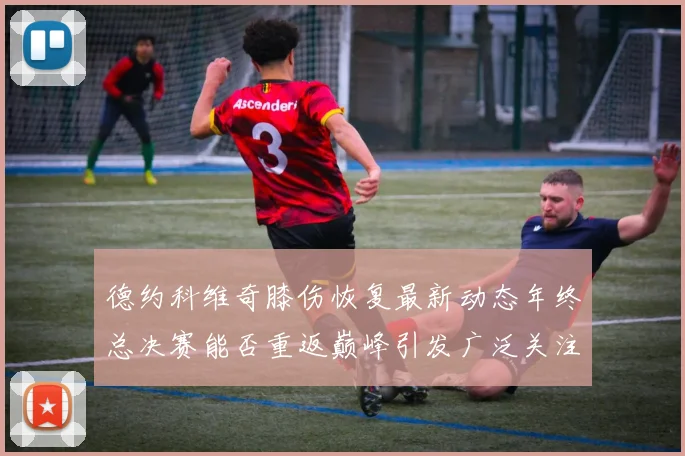 德约科维奇膝伤恢复最新动态年终总决赛能否重返巅峰引发广泛关注