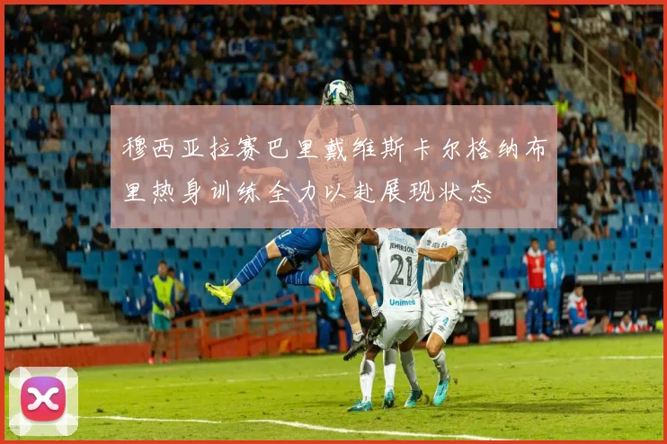 穆西亚拉赛巴里戴维斯卡尔格纳布里热身训练全力以赴展现状态