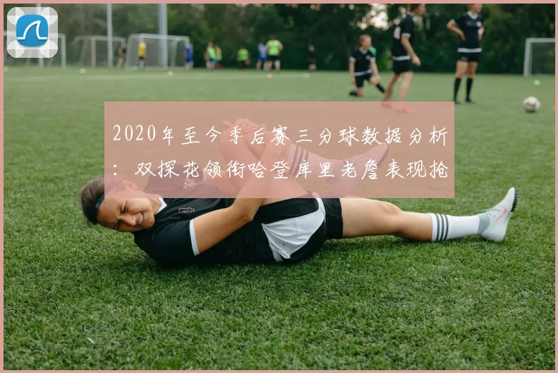2020年至今季后赛三分球数据分析：双探花领衔哈登库里老詹表现抢眼