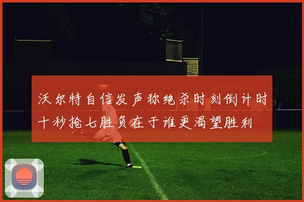 沃尔特自信发声称绝杀时刻倒计时十秒抢七胜负在于谁更渴望胜利