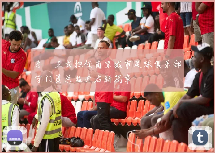 李勣正式担任南京城市足球俱乐部守门员总监开启新篇章
