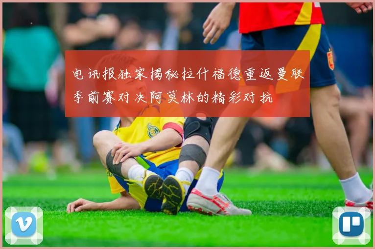 电讯报独家揭秘拉什福德重返曼联季前赛对决阿莫林的精彩对抗