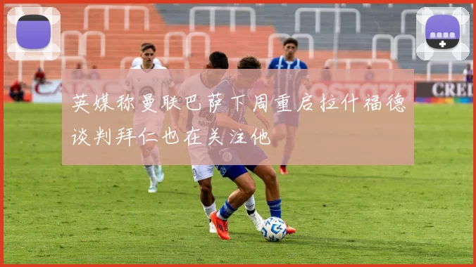 英媒称曼联巴萨下周重启拉什福德谈判拜仁也在关注他