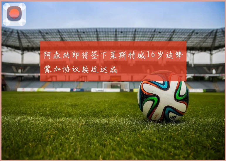 阿森纳即将签下莱斯特城16岁边锋蒙加协议接近达成