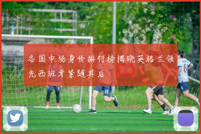 各国中场身价排行榜揭晓英格兰领先西班牙紧随其后