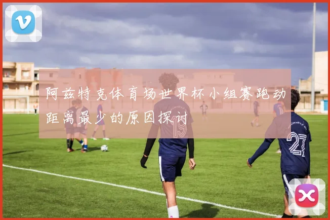 阿兹特克体育场世界杯小组赛跑动距离最少的原因探讨