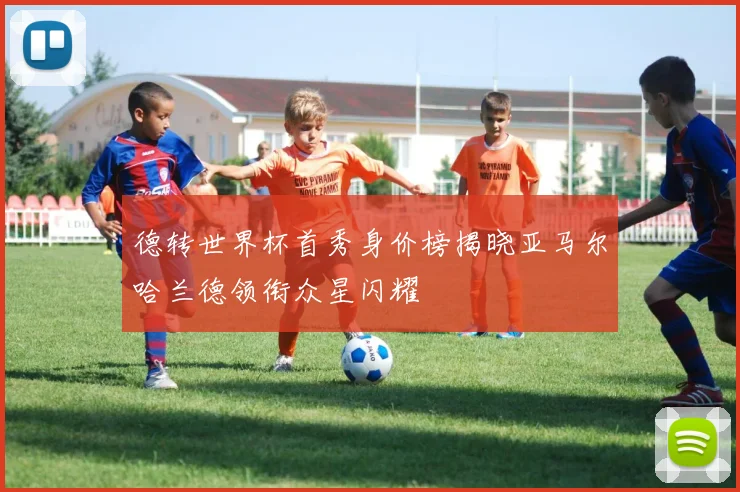 德转世界杯首秀身价榜揭晓亚马尔哈兰德领衔众星闪耀