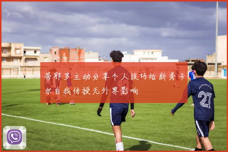 蒂耶罗主动分享个人技巧给新秀卡尔自我传授无外界影响