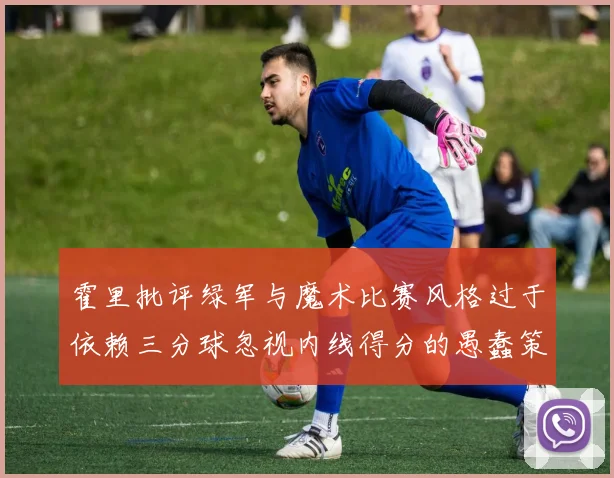 霍里批评绿军与魔术比赛风格过于依赖三分球忽视内线得分的愚蠢策略