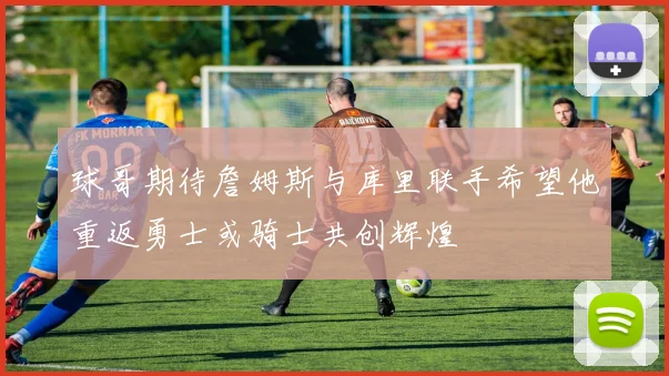 球哥期待詹姆斯与库里联手希望他重返勇士或骑士共创辉煌
