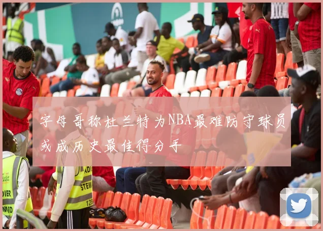 字母哥称杜兰特为NBA最难防守球员或成历史最佳得分手