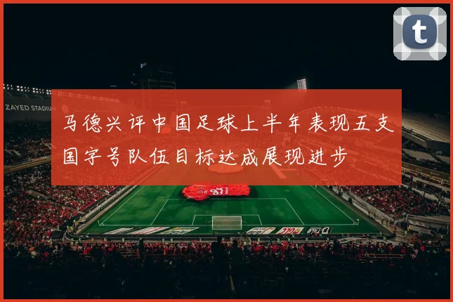 马德兴评中国足球上半年表现五支国字号队伍目标达成展现进步