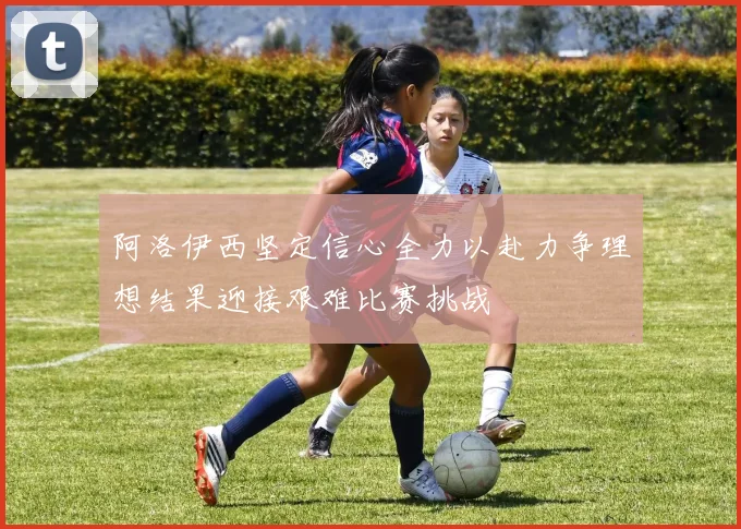 阿洛伊西坚定信心全力以赴力争理想结果迎接艰难比赛挑战