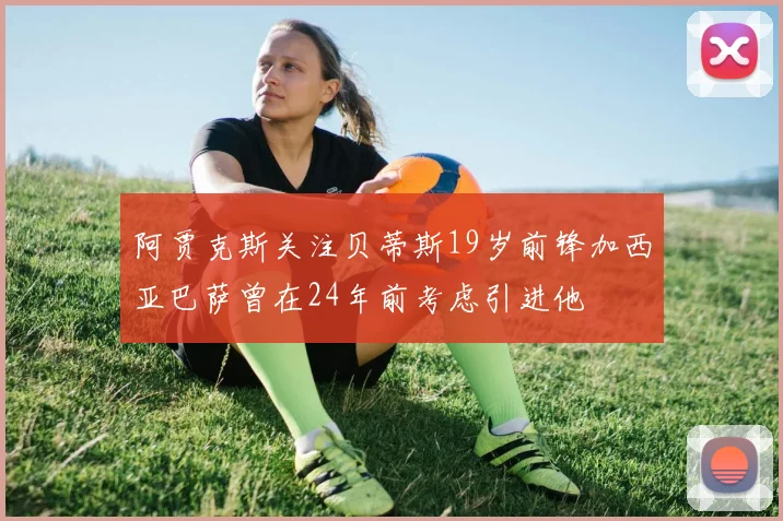 阿贾克斯关注贝蒂斯19岁前锋加西亚巴萨曾在24年前考虑引进他