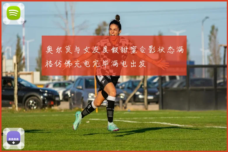 奥尔莫与女友度假甜蜜合影状态满格仿佛充电完毕满电出发