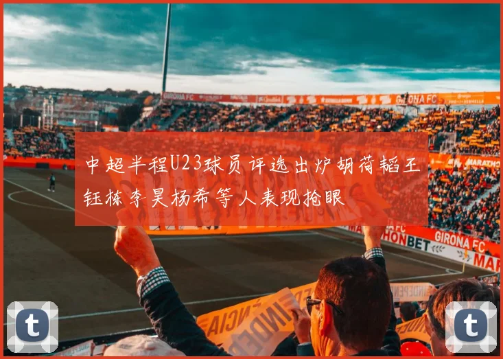 中超半程U23球员评选出炉胡荷韬王钰栋李昊杨希等人表现抢眼