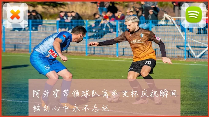 阿劳霍带领球队高举奖杯庆祝瞬间铭刻心中永不忘记