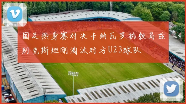 国足热身赛对决卡纳瓦罗执教乌兹别克斯坦刚淘汰对方U23球队