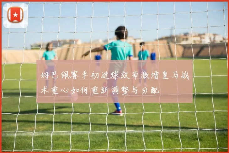 姆巴佩赛季初进球效率激增皇马战术重心如何重新调整与分配